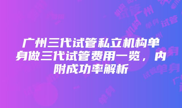 广州三代试管私立机构单身做三代试管费用一览，内附成功率解析