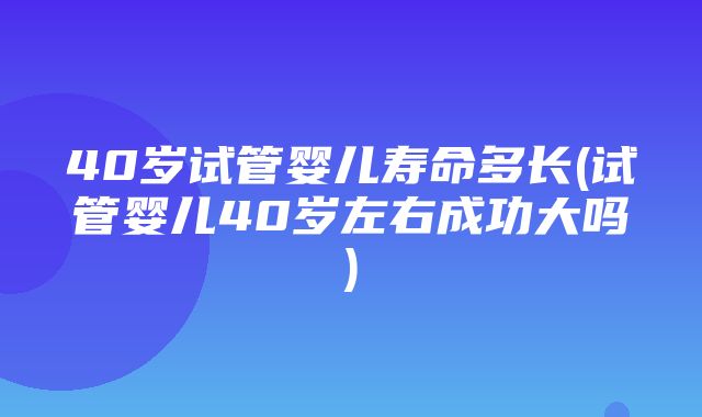 40岁试管婴儿寿命多长(试管婴儿40岁左右成功大吗)