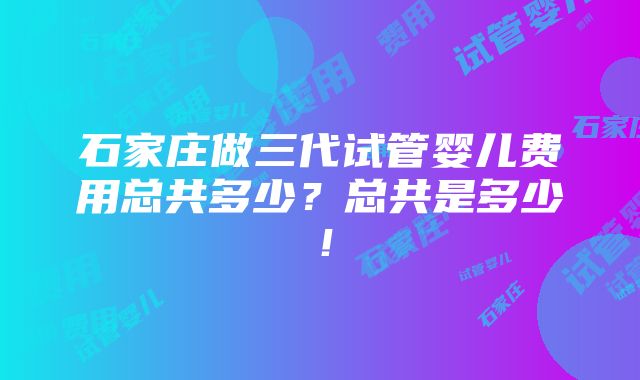 石家庄做三代试管婴儿费用总共多少？总共是多少！