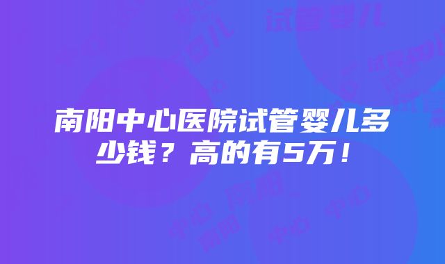 南阳中心医院试管婴儿多少钱？高的有5万！