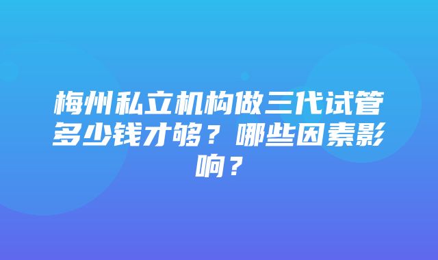 梅州私立机构做三代试管多少钱才够？哪些因素影响？