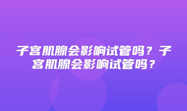 子宫肌腺会影响试管吗？子宫肌腺会影响试管吗？