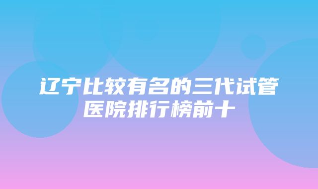 辽宁比较有名的三代试管医院排行榜前十