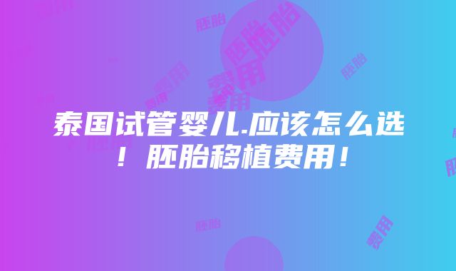 泰国试管婴儿.应该怎么选！胚胎移植费用！