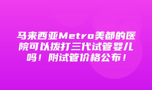 马来西亚Metro美都的医院可以拨打三代试管婴儿吗！附试管价格公布！