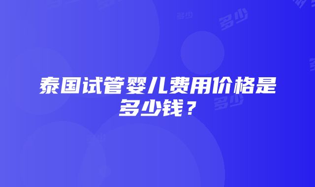 泰国试管婴儿费用价格是多少钱？