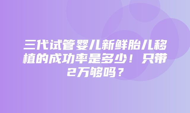 三代试管婴儿新鲜胎儿移植的成功率是多少！只带2万够吗？