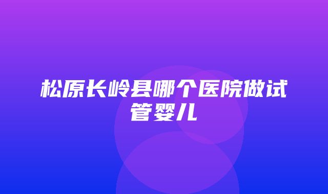 松原长岭县哪个医院做试管婴儿