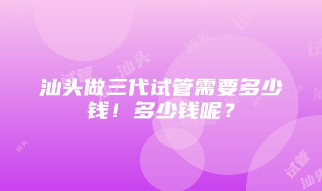 汕头做三代试管需要多少钱！多少钱呢？