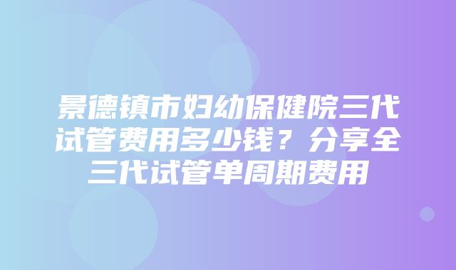 景德镇市妇幼保健院三代试管费用多少钱？分享全三代试管单周期费用