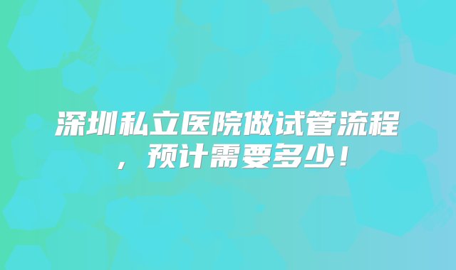 深圳私立医院做试管流程，预计需要多少！