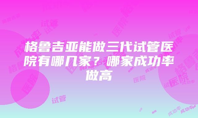 格鲁吉亚能做三代试管医院有哪几家？哪家成功率做高