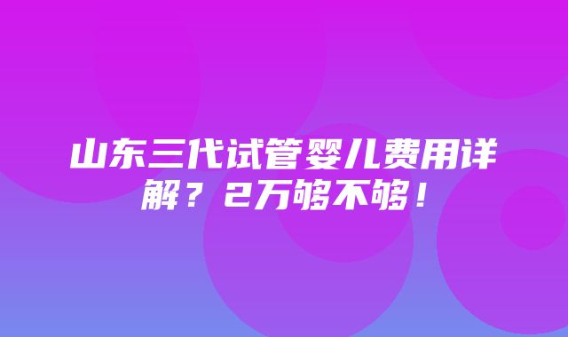 山东三代试管婴儿费用详解？2万够不够！