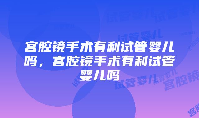 宫腔镜手术有利试管婴儿吗，宫腔镜手术有利试管婴儿吗