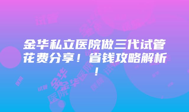 金华私立医院做三代试管花费分享！省钱攻略解析！