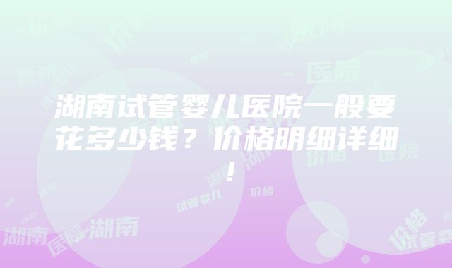 湖南试管婴儿医院一般要花多少钱？价格明细详细！