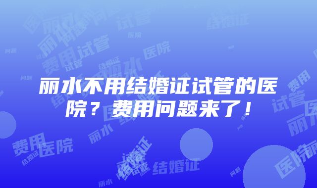 丽水不用结婚证试管的医院？费用问题来了！