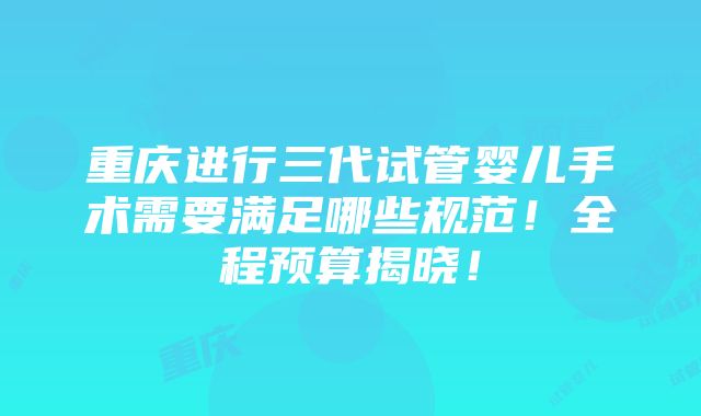 重庆进行三代试管婴儿手术需要满足哪些规范！全程预算揭晓！