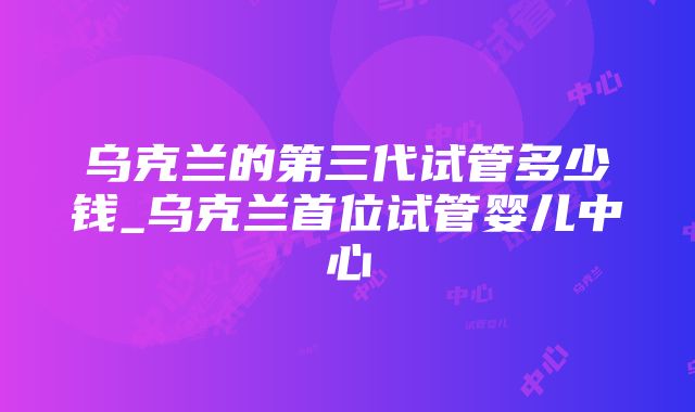 乌克兰的第三代试管多少钱_乌克兰首位试管婴儿中心