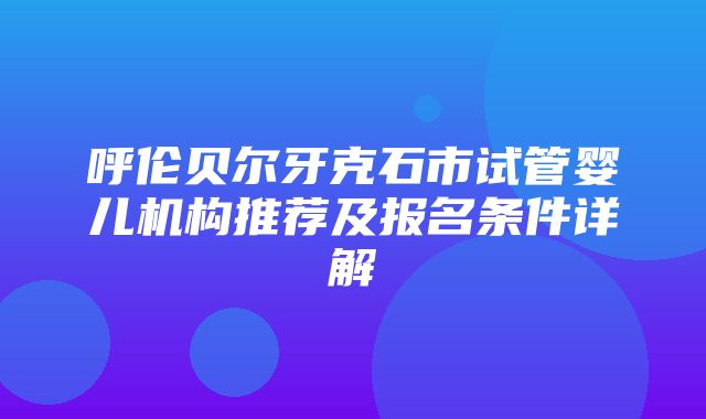 呼伦贝尔牙克石市试管婴儿机构推荐及报名条件详解