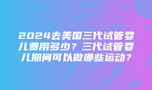 2024去美国三代试管婴儿费用多少？三代试管婴儿期间可以做哪些运动？