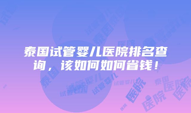 泰国试管婴儿医院排名查询，该如何如何省钱！