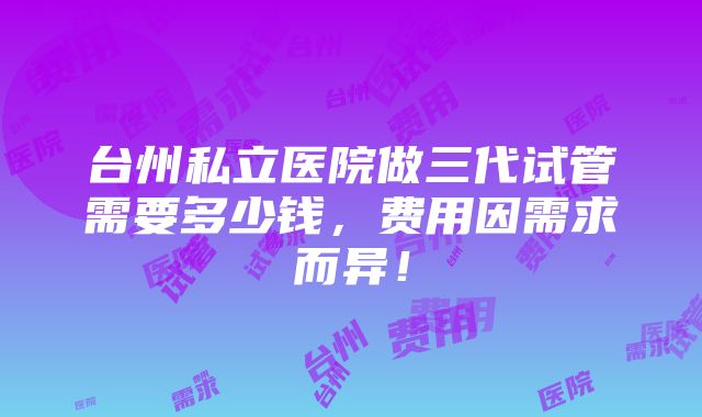 台州私立医院做三代试管需要多少钱，费用因需求而异！