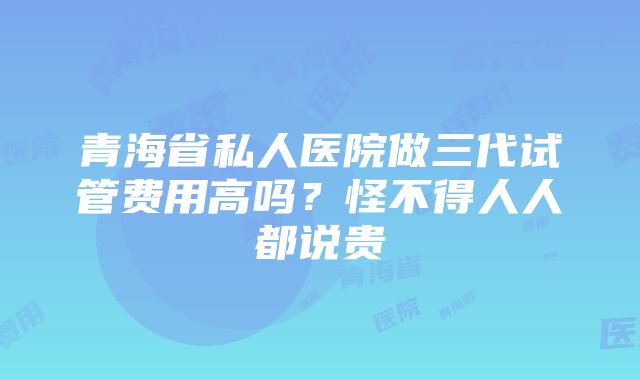 青海省私人医院做三代试管费用高吗？怪不得人人都说贵