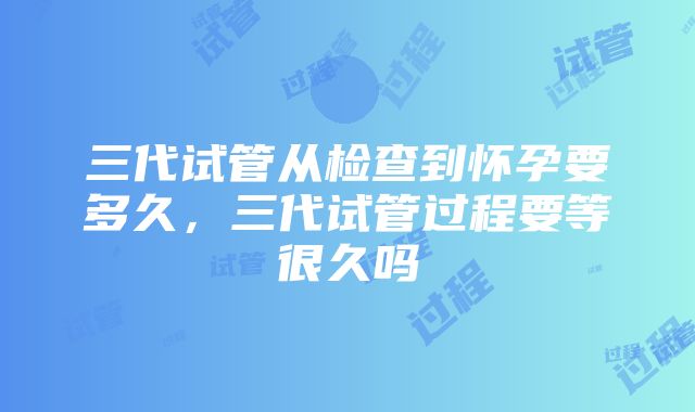 三代试管从检查到怀孕要多久，三代试管过程要等很久吗