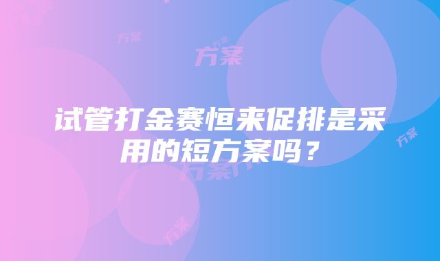 试管打金赛恒来促排是采用的短方案吗？