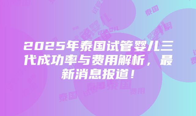 2025年泰国试管婴儿三代成功率与费用解析，最新消息报道！