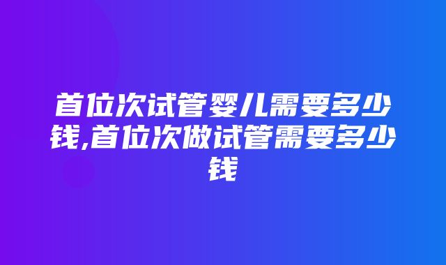 首位次试管婴儿需要多少钱,首位次做试管需要多少钱