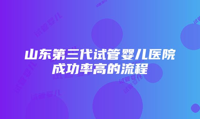 山东第三代试管婴儿医院成功率高的流程