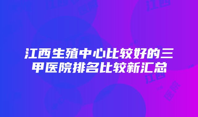 江西生殖中心比较好的三甲医院排名比较新汇总