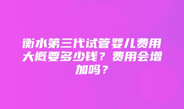 衡水第三代试管婴儿费用大概要多少钱？费用会增加吗？