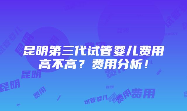 昆明第三代试管婴儿费用高不高？费用分析！