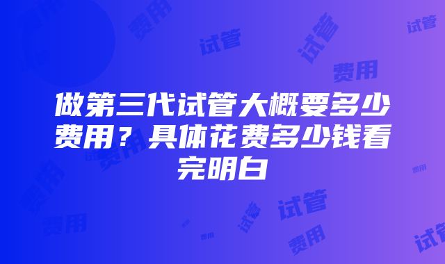 做第三代试管大概要多少费用？具体花费多少钱看完明白