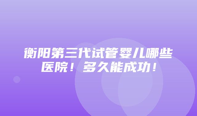 衡阳第三代试管婴儿哪些医院！多久能成功！