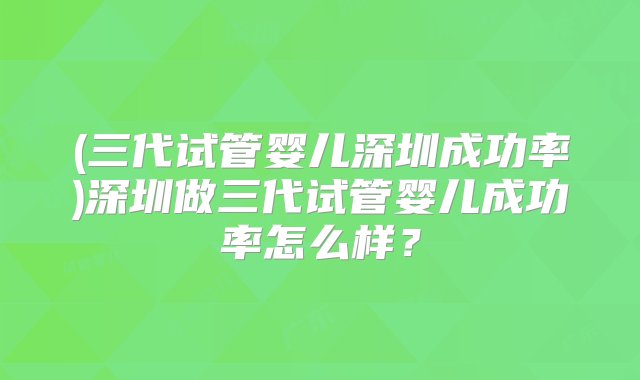 (三代试管婴儿深圳成功率)深圳做三代试管婴儿成功率怎么样？