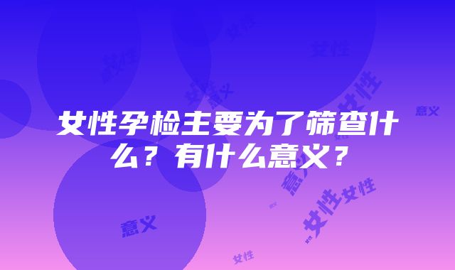 女性孕检主要为了筛查什么？有什么意义？