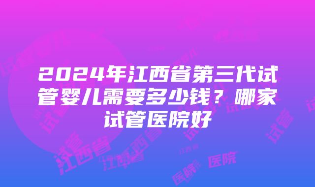 2024年江西省第三代试管婴儿需要多少钱？哪家试管医院好