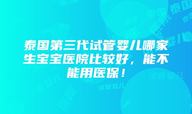 泰国第三代试管婴儿哪家生宝宝医院比较好，能不能用医保！