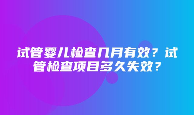 试管婴儿检查几月有效？试管检查项目多久失效？