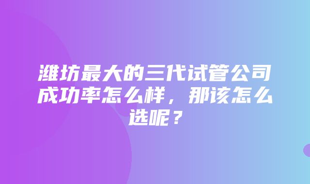 潍坊最大的三代试管公司成功率怎么样，那该怎么选呢？