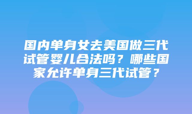 国内单身女去美国做三代试管婴儿合法吗？哪些国家允许单身三代试管？