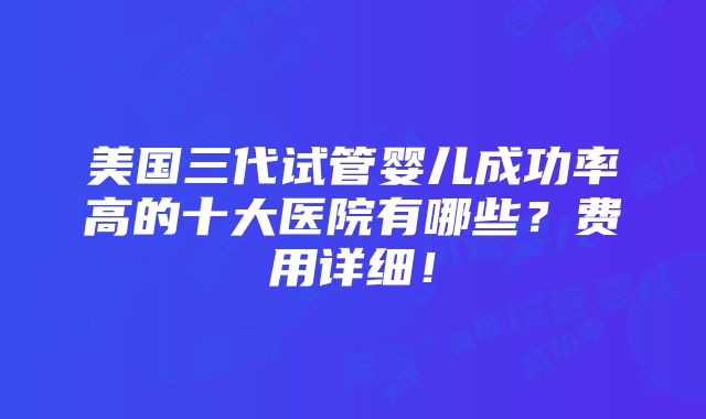 美国三代试管婴儿成功率高的十大医院有哪些？费用详细！