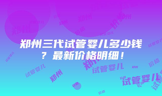 郑州三代试管婴儿多少钱？最新价格明细！