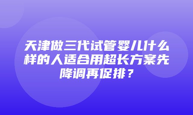 天津做三代试管婴儿什么样的人适合用超长方案先降调再促排？