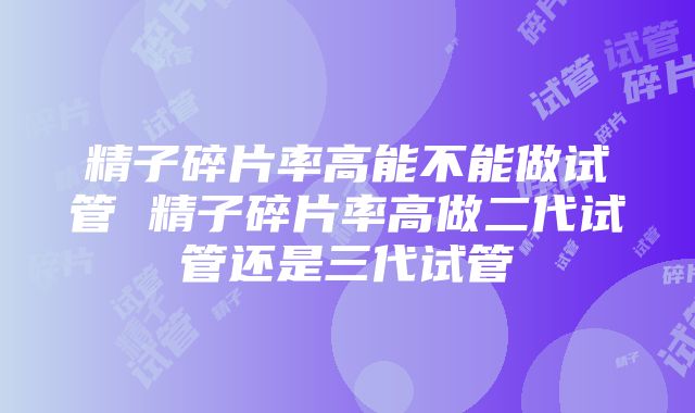 精子碎片率高能不能做试管 精子碎片率高做二代试管还是三代试管