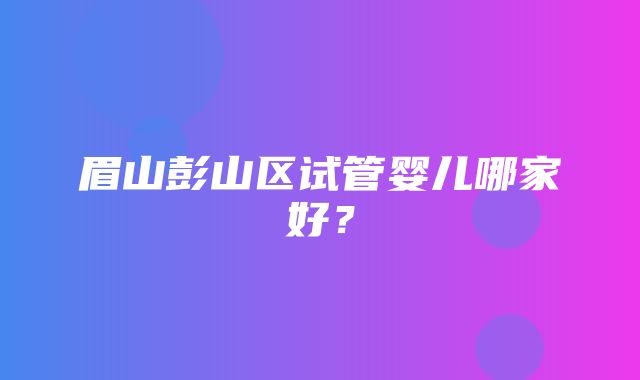 眉山彭山区试管婴儿哪家好？